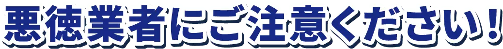 悪徳業者にご注意ください！